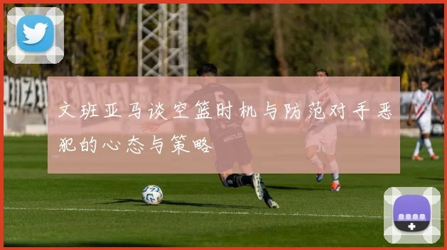 文班亚马谈空篮时机与防范对手恶犯的心态与策略