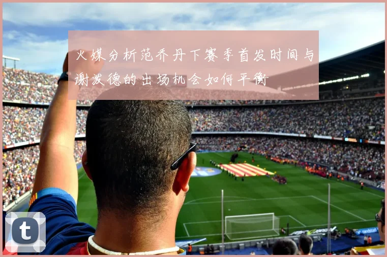 火媒分析范乔丹下赛季首发时间与谢泼德的出场机会如何平衡