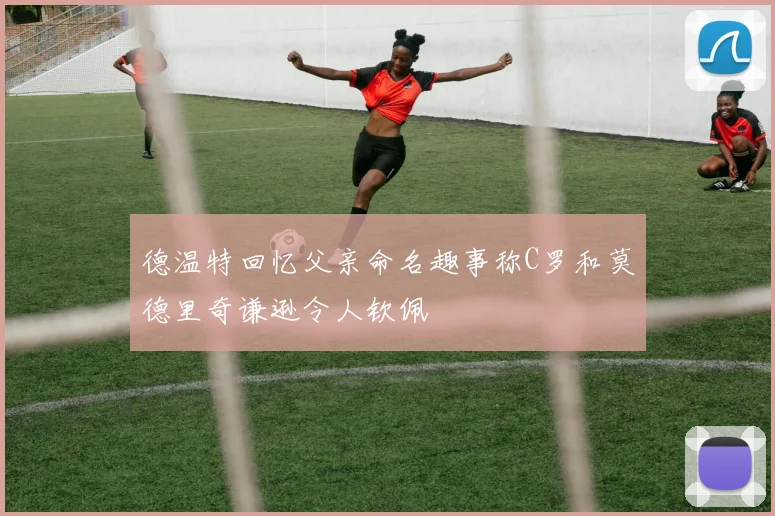 德温特回忆父亲命名趣事称C罗和莫德里奇谦逊令人钦佩