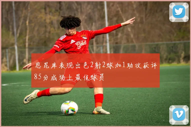 恩昆库表现出色2射2球加1助攻获评85分成场上最佳球员