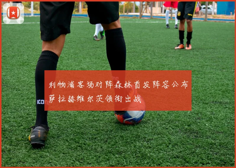 利物浦客场对阵森林首发阵容公布萨拉赫维尔茨领衔出战