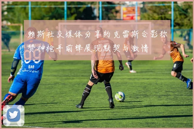 赖斯社交媒体分享约克雷斯合影称赞神枪手前锋展现默契与激情