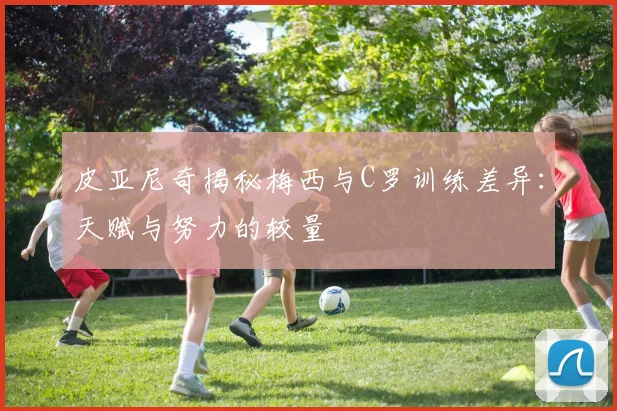 皮亚尼奇揭秘梅西与C罗训练差异：天赋与努力的较量