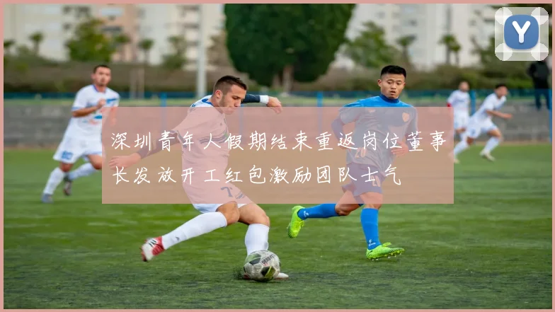 深圳青年人假期结束重返岗位董事长发放开工红包激励团队士气
