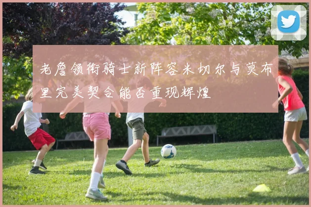 老詹领衔骑士新阵容米切尔与莫布里完美契合能否重现辉煌