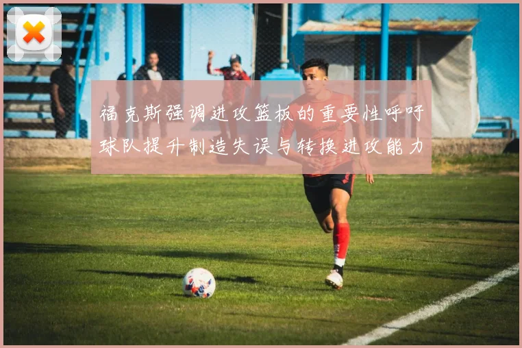 福克斯强调进攻篮板的重要性呼吁球队提升制造失误与转换进攻能力