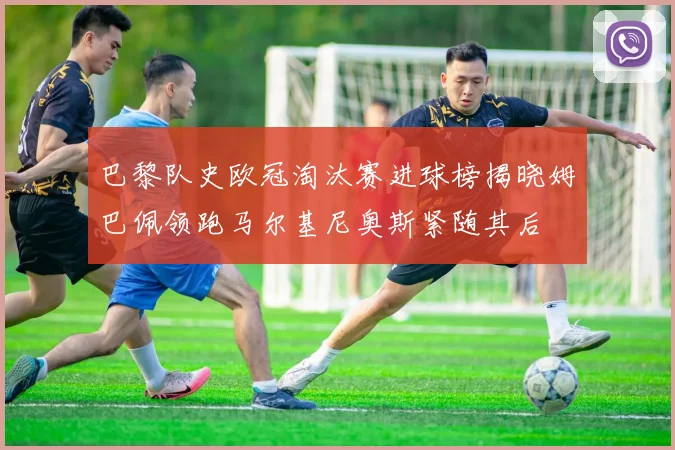 巴黎队史欧冠淘汰赛进球榜揭晓姆巴佩领跑马尔基尼奥斯紧随其后