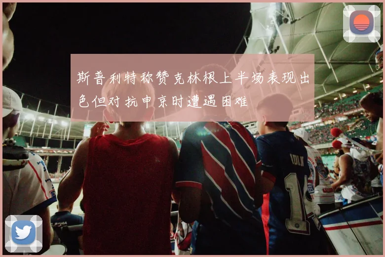 斯普利特称赞克林根上半场表现出色但对抗申京时遭遇困难