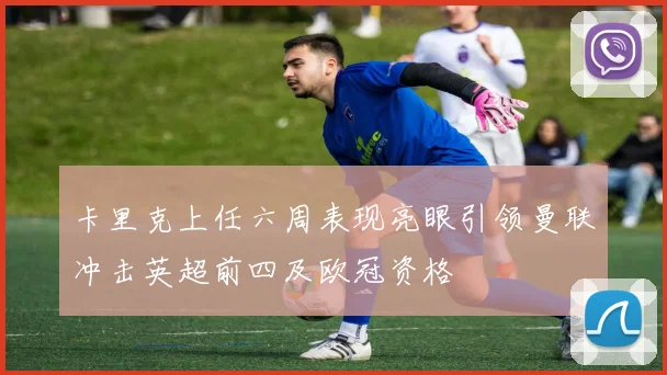 卡里克上任六周表现亮眼引领曼联冲击英超前四及欧冠资格
