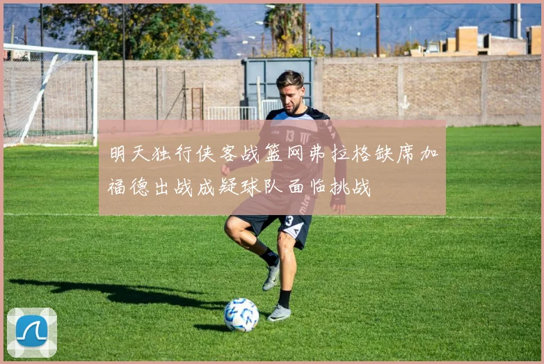 明天独行侠客战篮网弗拉格缺席加福德出战成疑球队面临挑战