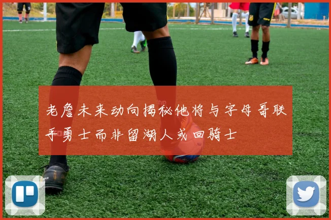 老詹未来动向揭秘他将与字母哥联手勇士而非留湖人或回骑士