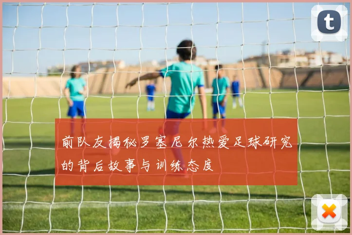 前队友揭秘罗塞尼尔热爱足球研究的背后故事与训练态度