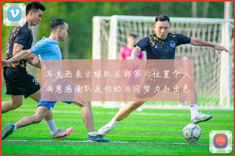 马克西表示球队东部第六位置令人满意感谢队友们的共同努力和出色表现