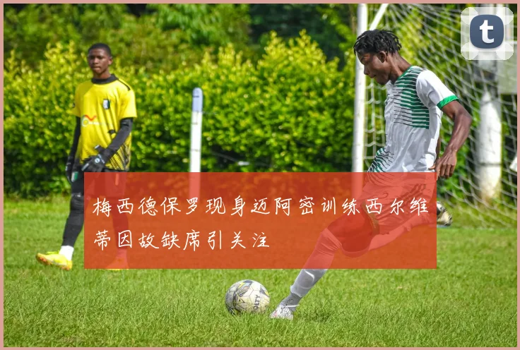 梅西德保罗现身迈阿密训练西尔维蒂因故缺席引关注