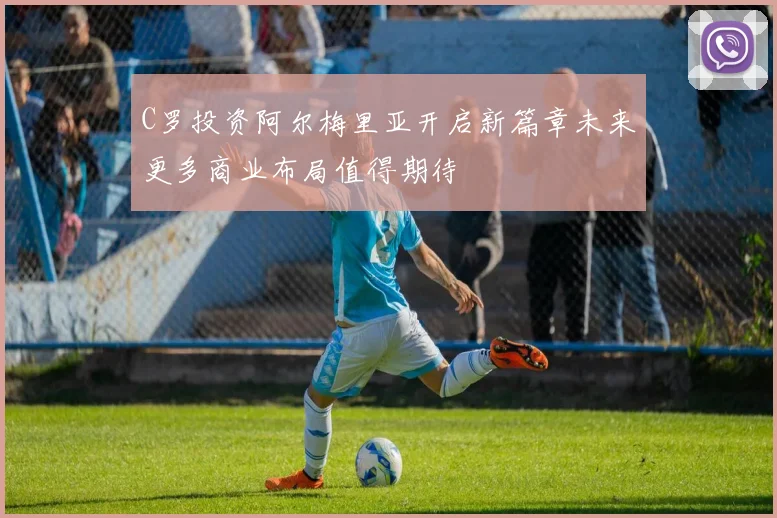 C罗投资阿尔梅里亚开启新篇章未来更多商业布局值得期待
