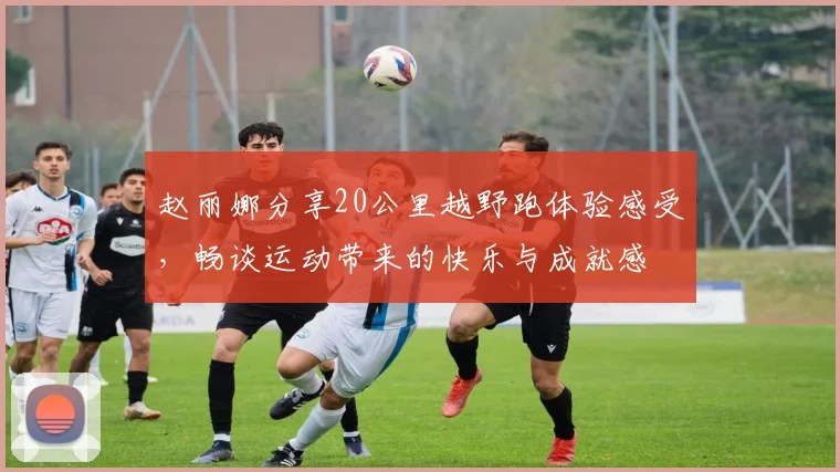 赵丽娜分享20公里越野跑体验感受，畅谈运动带来的快乐与成就感