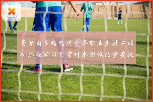 费尔南多略伦特分享职业生涯中的补水经验与日常补水测试的重要性