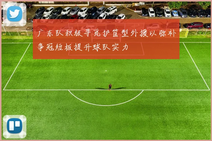 广东队积极寻觅护筐型外援以弥补争冠短板提升球队实力