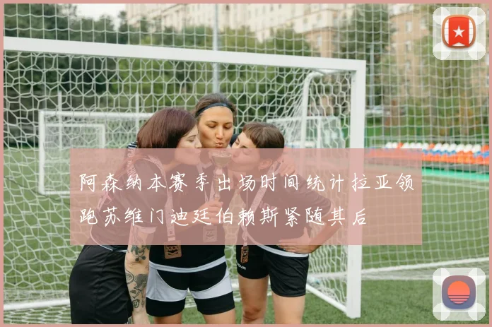 阿森纳本赛季出场时间统计拉亚领跑苏维门迪廷伯赖斯紧随其后