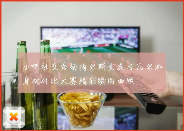 小吧社交秀胡梅尔斯女友与瓦尔加身材对比大赛精彩瞬间回顾