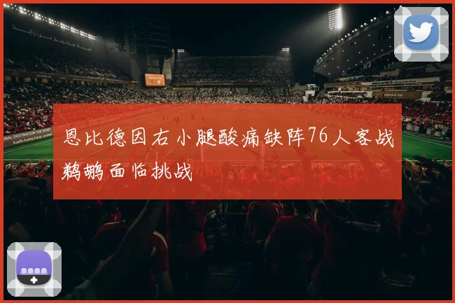 恩比德因右小腿酸痛缺阵76人客战鹈鹕面临挑战