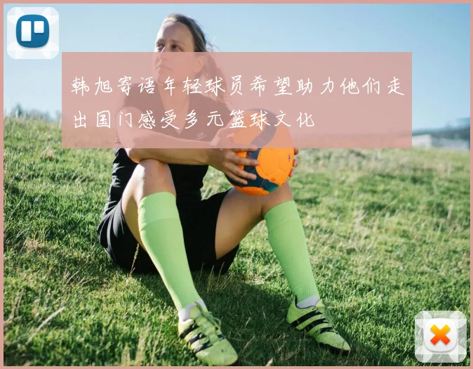 韩旭寄语年轻球员希望助力他们走出国门感受多元篮球文化