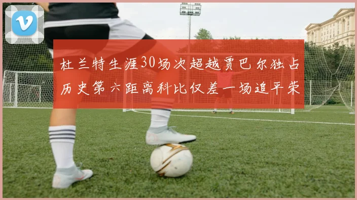 杜兰特生涯30场次超越贾巴尔独占历史第六距离科比仅差一场追平荣耀