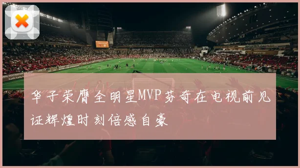 华子荣膺全明星MVP芬奇在电视前见证辉煌时刻倍感自豪